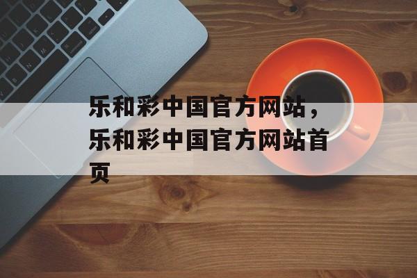 乐和彩中国官方网站，乐和彩中国官方网站首页