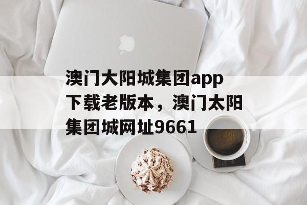 澳门大阳城集团app下载老版本，澳门太阳集团城网址9661